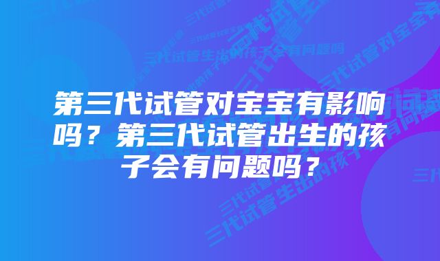 第三代试管对宝宝有影响吗？第三代试管出生的孩子会有问题吗？