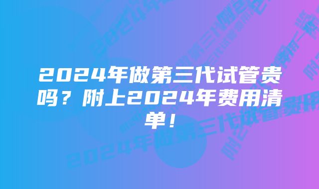 2024年做第三代试管贵吗？附上2024年费用清单！