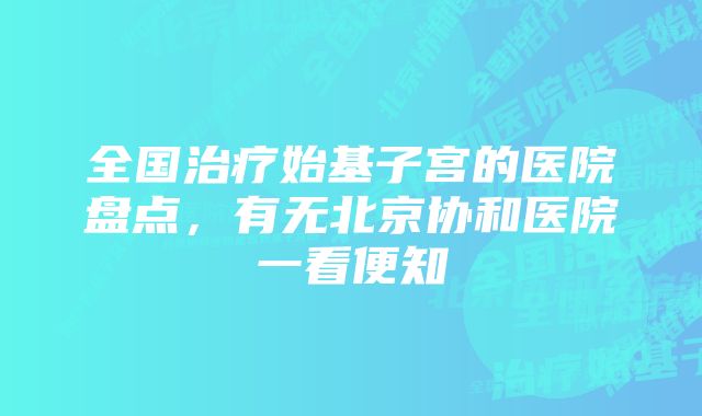 全国治疗始基子宫的医院盘点，有无北京协和医院一看便知