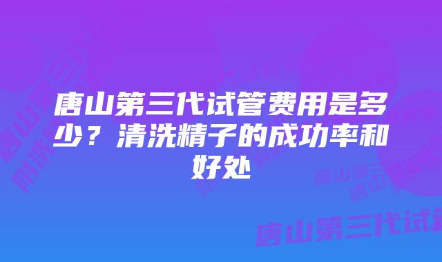 唐山第三代试管费用是多少？清洗精子的成功率和好处