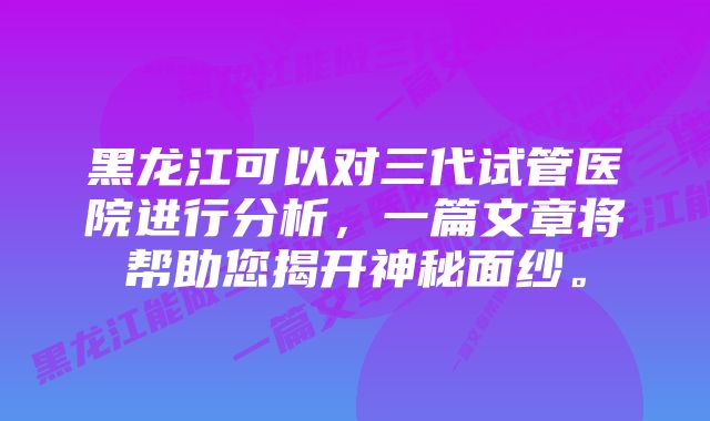 黑龙江可以对三代试管医院进行分析，一篇文章将帮助您揭开神秘面纱。