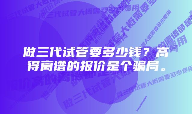 做三代试管要多少钱？高得离谱的报价是个骗局。