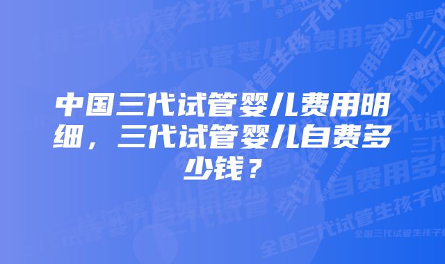 中国三代试管婴儿费用明细，三代试管婴儿自费多少钱？