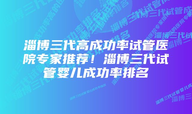 淄博三代高成功率试管医院专家推荐！淄博三代试管婴儿成功率排名