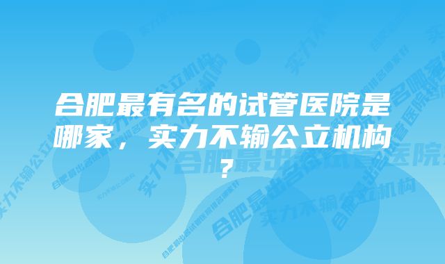 合肥最有名的试管医院是哪家，实力不输公立机构？