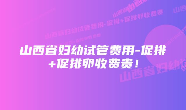 山西省妇幼试管费用-促排+促排卵收费贵！