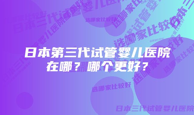 日本第三代试管婴儿医院在哪？哪个更好？