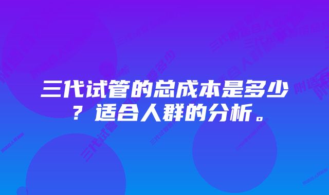 三代试管的总成本是多少？适合人群的分析。