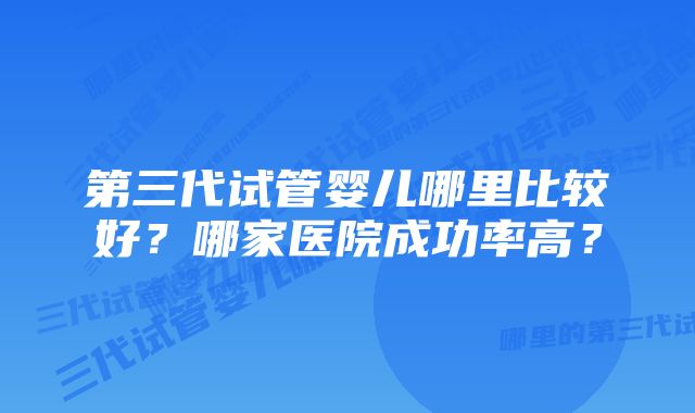 第三代试管婴儿哪里比较好？哪家医院成功率高？