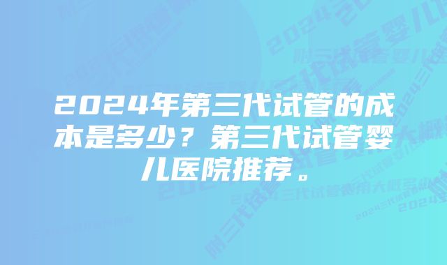 2024年第三代试管的成本是多少？第三代试管婴儿医院推荐。