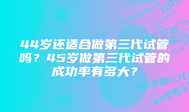 44岁还适合做第三代试管吗？45岁做第三代试管的成功率有多大？