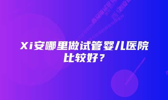 Xi安哪里做试管婴儿医院比较好？