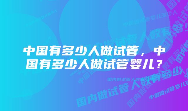 中国有多少人做试管，中国有多少人做试管婴儿？