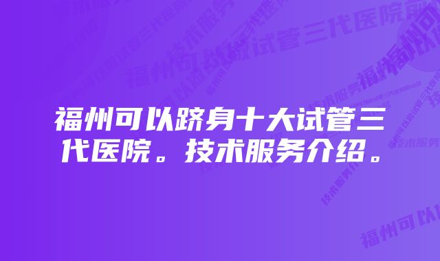 福州可以跻身十大试管三代医院。技术服务介绍。