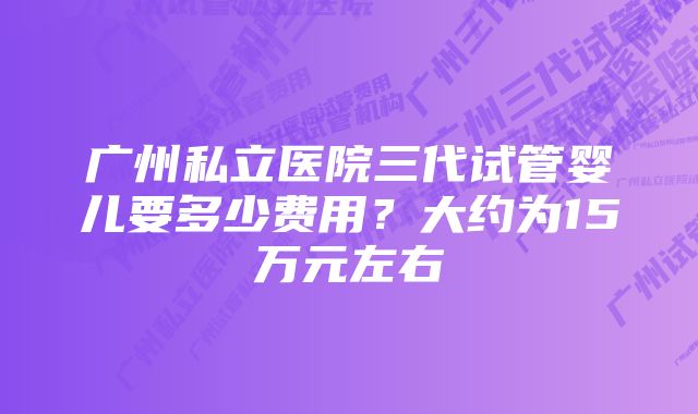 广州私立医院三代试管婴儿要多少费用？大约为15万元左右