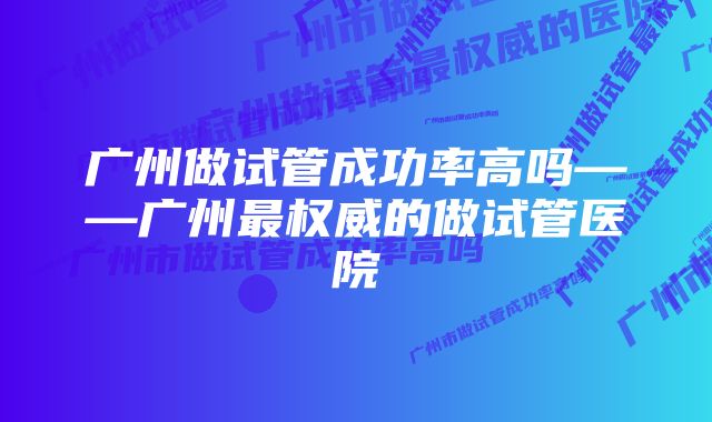 广州做试管成功率高吗——广州最权威的做试管医院