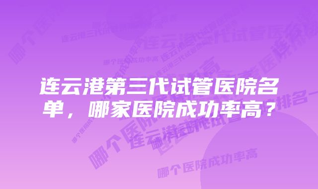 连云港第三代试管医院名单，哪家医院成功率高？