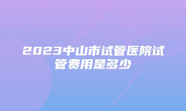 2023中山市试管医院试管费用是多少