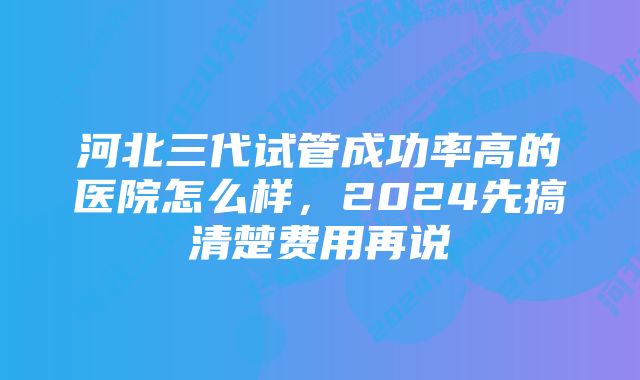 河北三代试管成功率高的医院怎么样，2024先搞清楚费用再说