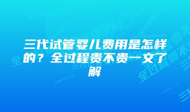 三代试管婴儿费用是怎样的？全过程贵不贵一文了解