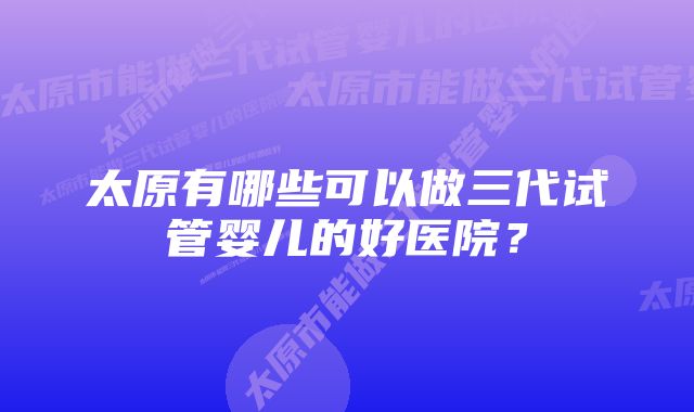 太原有哪些可以做三代试管婴儿的好医院？