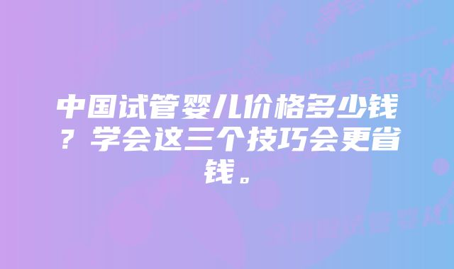 中国试管婴儿价格多少钱？学会这三个技巧会更省钱。