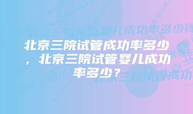 北京三院试管成功率多少，北京三院试管婴儿成功率多少？