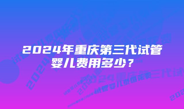 2024年重庆第三代试管婴儿费用多少？