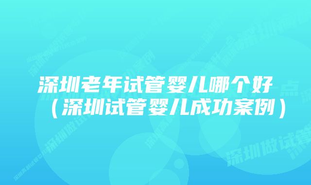 深圳老年试管婴儿哪个好（深圳试管婴儿成功案例）