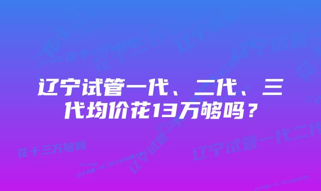 辽宁试管一代、二代、三代均价花13万够吗？