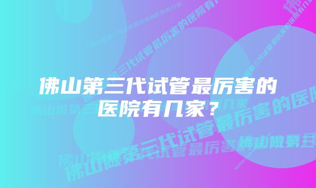 佛山第三代试管最厉害的医院有几家？