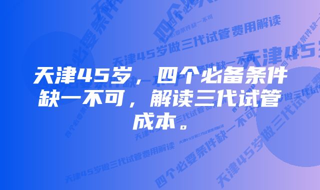 天津45岁，四个必备条件缺一不可，解读三代试管成本。