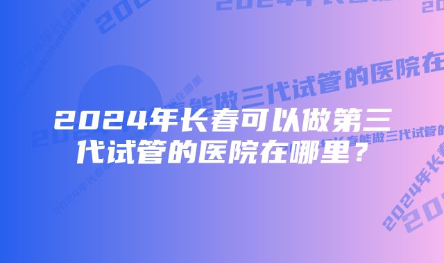 2024年长春可以做第三代试管的医院在哪里？