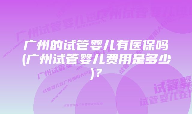 广州的试管婴儿有医保吗(广州试管婴儿费用是多少)？