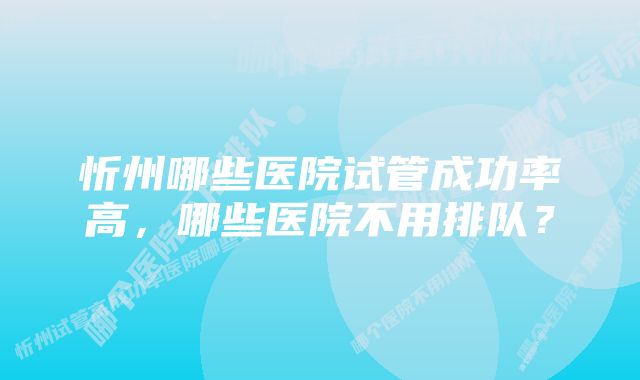 忻州哪些医院试管成功率高，哪些医院不用排队？