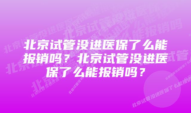 北京试管没进医保了么能报销吗？北京试管没进医保了么能报销吗？