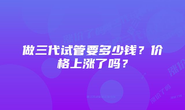 做三代试管要多少钱？价格上涨了吗？