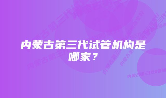 内蒙古第三代试管机构是哪家？