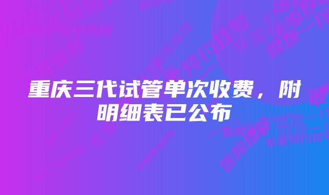 重庆三代试管单次收费，附明细表已公布