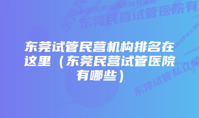 东莞试管民营机构排名在这里（东莞民营试管医院有哪些）