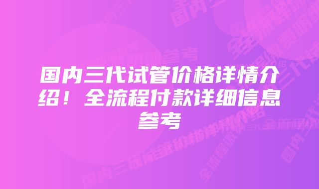 国内三代试管价格详情介绍！全流程付款详细信息参考