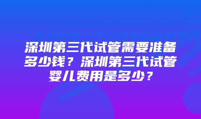 深圳第三代试管需要准备多少钱？深圳第三代试管婴儿费用是多少？