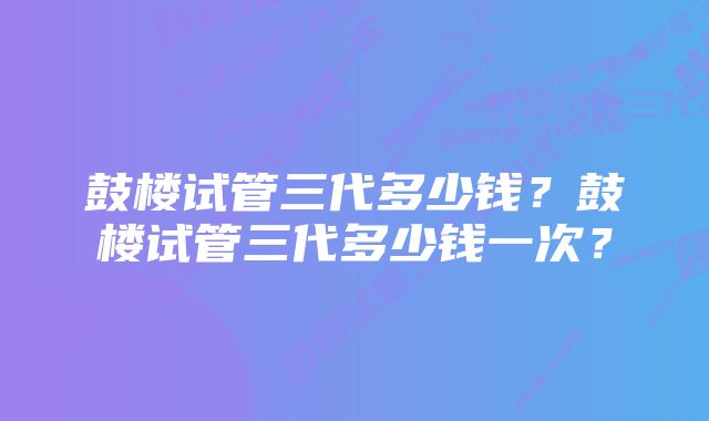 鼓楼试管三代多少钱？鼓楼试管三代多少钱一次？