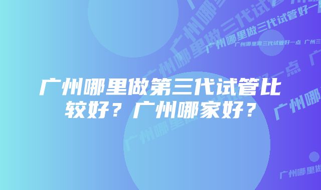 广州哪里做第三代试管比较好？广州哪家好？