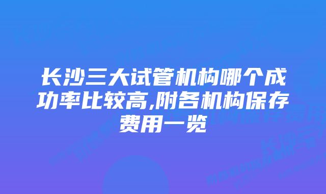 长沙三大试管机构哪个成功率比较高,附各机构保存费用一览