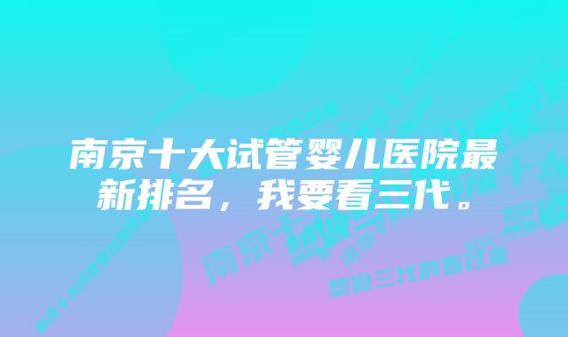 南京十大试管婴儿医院最新排名，我要看三代。