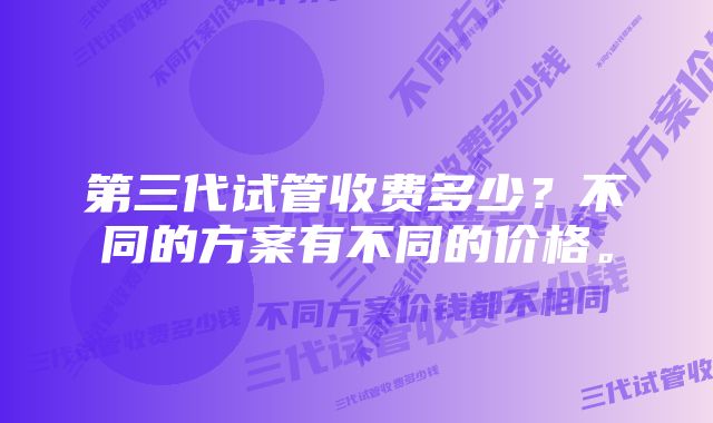 第三代试管收费多少？不同的方案有不同的价格。