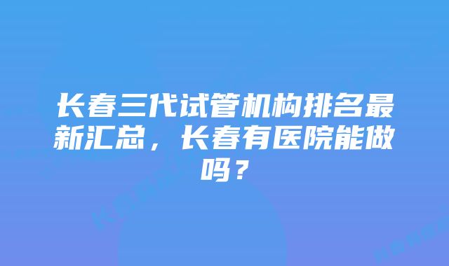 长春三代试管机构排名最新汇总，长春有医院能做吗？