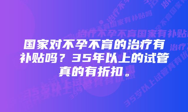 国家对不孕不育的治疗有补贴吗？35年以上的试管真的有折扣。