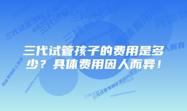 三代试管孩子的费用是多少？具体费用因人而异！